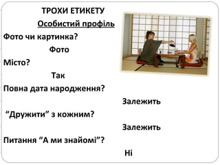 ТРОХИ ЕТИКЕТУ   Особистий профіль Фото чи картинка?   Фото Місто? Так Повна дата народження?  Залежить  “ Дружити” з кожним?  Залежить  Питання “А ми знайомі”?  Ні 