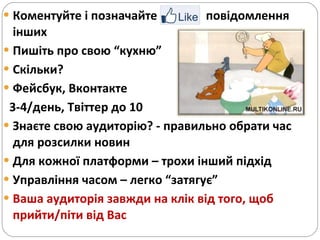 Коментуйте і позначайте  повідомлення інших  Пишіть про свою “кухню” Скільки?  Фейсбук, Вконтакте 3-4/день, Твіттер до 10 Знаєте свою аудиторію? - правильно обрати час для розсилки новин Для кожної платформи – трохи інший підхід  Управління часом – легко “затягує” Ваша аудиторія завжди на клік від того, щоб прийти/піти від Вас  