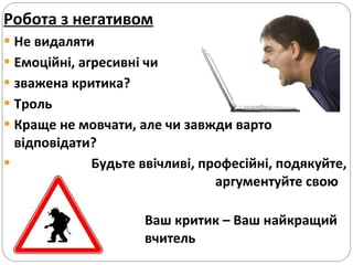 Робота з негативом Не видаляти Емоційні, агресивні чи  зважена критика?  Троль Краще не мовчати, але чи завжди варто відповідати?  Будьте ввічливі, професійні, подякуйте,  аргументуйте свою думку. Ваш критик – Ваш найкращий  вчитель  IREX Blogging Guidelines,  http://www.chrisbrogan.com/about/ ,  http://www.lookatme.ru/flows/obschestvo/posts/64452-vedi-sebya-prilichno-v-internete-feysbuk-etiket   http://publiciti.ru/ru/technology/8biznes-etiket-v-sotsialnykh-media56   