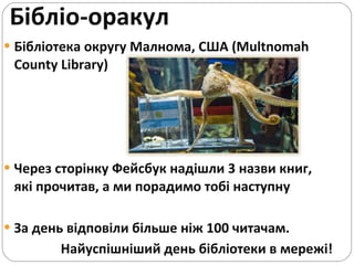 Бібліо-оракул Бібліотека округу Малнома, США ( Multnomah County Library ) Через сторінку Фейсбук надішли 3 назви книг, які прочитав, а ми порадимо тобі наступну За день відповіли більше ніж 100 читачам.  Найуспішніший день бібліотеки в мережі! 