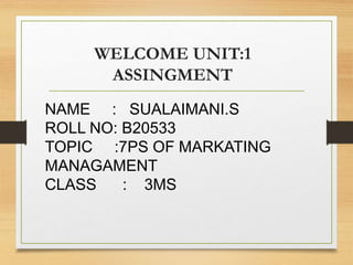 WELCOME UNIT:1
ASSINGMENT
NAME : SUALAIMANI.S
ROLL NO: B20533
TOPIC :7PS OF MARKATING
MANAGAMENT
CLASS : 3MS
 