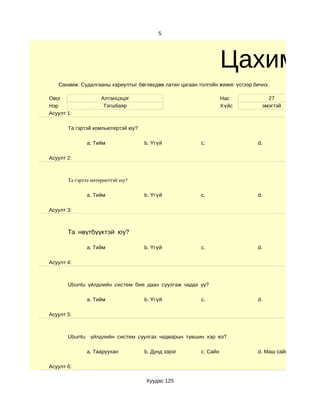 5




                                                                  Цахим су
   Санамж: Судалгааны хариултыг бөглөхдөө латин цагаан толгойн жижиг үсгээр бичнэ.

Овог                Алтанцэцэг                                    Нас            27
Нэр                  Тэгшбаяр                                     Хүйс         эмэгтэй
Асуулт 1:

       Та гэртэй компьютертэй юу?

              a. Тийм               b. Үгүй             c.                   d.

Асуулт 2:



       Та гэртээ интернеттэй юу?

              a. Тийм               b. Үгүй             c.                   d.

Асуулт 3:



       Та нөүтбүүктэй юу?

              a. Тийм               b. Үгүй             c.                   d.

Асуулт 4:



       Ubuntu үйлдлийн систем бие даан суулгаж чадах уу?

              a. Тийм               b. Үгүй             c.                   d.

Асуулт 5:



       Ubuntu үйлдлийн систем суулгах чадварын түвшин хэр вэ?

              a. Тааруухан          b. Дунд зэрэг       c. Сайн              d. Маш сайн

Асуулт 6:

                                    Хуудас 125
 