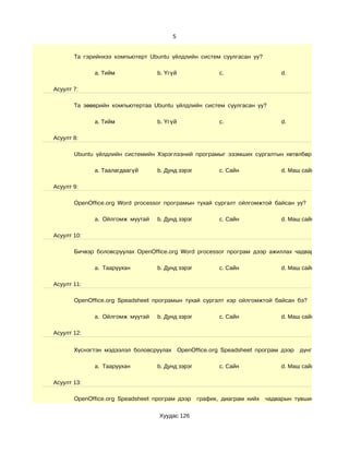 5


       Та гэрийнхээ компьютерт Ubuntu үйлдлийн систем суулгасан уу?

             a. Тийм              b. Үгүй                c.                   d.

Асуулт 7:

       Та зөөврийн компьютертаа Ubuntu үйлдлийн систем суулгасан уу?

             a. Тийм              b. Үгүй                c.                   d.

Асуулт 8:

       Ubuntu үйлдлийн системийн Хэрэглээний програмыг эзэмших сургалтын хөтөлбөр хэр таалагдс

             a. Таалагдаагүй      b. Дунд зэрэг          c. Сайн              d. Маш сайн

Асуулт 9:

       OpenOffice.org Word processor програмын тухай сургалт ойлгомжтой байсан уу?

             a. Ойлгомж муутай    b. Дунд зэрэг          c. Сайн              d. Маш сайн

Асуулт 10:

       Бичвэр боловсруулах OpenOffice.org Word processor програм дээр ажиллах чадварын түвшин х

             a. Тааруухан         b. Дунд зэрэг          c. Сайн              d. Маш сайн

Асуулт 11:

       OpenOffice.org Speadsheet програмын тухай сургалт хэр ойлгомжтой байсан бэ?

             a. Ойлгомж муутай    b. Дунд зэрэг          c. Сайн              d. Маш сайн

Асуулт 12:


       Хүснэгтэн мэдээлэл боловсруулах OpenOffice.org Speadsheet програм дээр       дүнгийн хүснэгт г

             a. Тааруухан         b. Дунд зэрэг          c. Сайн              d. Маш сайн

Асуулт 13:

       OpenOffice.org Speadsheet програм дээр     график, диаграм хийх   чадварын түвшин хэр вэ?

                                  Хуудас 126
 