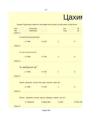 10




                                                                  Цахим су
   Санамж: Судалгааны хариултыг бөглөхдөө латин цагаан толгойн жижиг үсгээр бичнэ.

Овог                Алтангэрэл                                    Нас             28
Нэр                 Сайнсанаа                                     Хүйс            эм
Асуулт 1:

       Та гэртэй компьютертэй юу?

              a. Тийм               b. Үгүй             c.                   d.

Асуулт 2:



       Та гэртээ интернеттэй юу?

              a. Тийм               b. Үгүй             c.                   d.

Асуулт 3:



       Та нөүтбүүктэй юу?

              a. Тийм               b. Үгүй             c.                   d.

Асуулт 4:



       Ubuntu үйлдлийн систем бие даан суулгаж чадах уу?

              a. Тийм               b. Үгүй             c.                   d.

Асуулт 5:



       Ubuntu үйлдлийн систем суулгах чадварын түвшин хэр вэ?

              a. Тааруухан          b. Дунд зэрэг       c. Сайн              d. Маш сайн

Асуулт 6:

                                    Хуудас 200
 