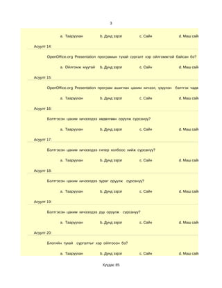 3


             a. Тааруухан         b. Дунд зэрэг       c. Сайн             d. Маш сайн

Асуулт 14:

       OpenOffice.org Presentation програмын тухай сургалт хэр ойлгомжтой байсан бэ?

             a. Ойлгомж муутай    b. Дунд зэрэг       c. Сайн             d. Маш сайн

Асуулт 15:

       OpenOffice.org Presentation програм ашиглан цахим хичээл, үзүүлэн бэлтгэх чадварын түвшин

             a. Тааруухан         b. Дунд зэрэг       c. Сайн             d. Маш сайн

Асуулт 16:

       Бэлтгэсэн цахим хичээлдээ хөдөлгөөн оруулж сурсануу?

             a. Тааруухан         b. Дунд зэрэг       c. Сайн             d. Маш сайн

Асуулт 17:

       Бэлтгэсэн цахим хичээлдээ гипер холбоос хийж сурсануу?

             a. Тааруухан         b. Дунд зэрэг       c. Сайн             d. Маш сайн

Асуулт 18:

       Бэлтгэсэн цахим хичээлдээ зураг оруулж сурсануу?

             a. Тааруухан         b. Дунд зэрэг       c. Сайн             d. Маш сайн

Асуулт 19:

       Бэлтгэсэн цахим хичээлдээ дуу оруулж сурсануу?

             a. Тааруухан         b. Дунд зэрэг       c. Сайн             d. Маш сайн

Асуулт 20:

       Блогийн тухай   сургалтыг хэр ойлгосон бэ?

             a. Тааруухан         b. Дунд зэрэг       c. Сайн             d. Маш сайн


                                    Хуудас 85
 