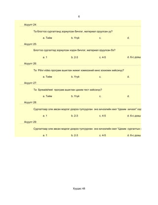 6


Асуулт 24:

       Та блогтоо сургалтанд зориулсан бичлэг, материал оруулсан уу?

              a. Тийм               b. Үгүй              c.                     d.

Асуулт 25:

       Блогтоо сургалтад зориулсан хэдэн бичлэг, материал оруулсан бэ?

              a. 1                  b. 2-3               c. 4-5                 d. 6-с дээш

Асуулт 26:

       Та Pitivi video програм ашиглан жижиг хэмжээний кино зохиомж хийсэнүү?

              a. Тийм               b. Үгүй              c.                     d.

Асуулт 27:

       Та Spreadsheet програм ашиглан цахим тест хийсэнүү?

              a. Тийм               b. Үгүй              c.                     d.

Асуулт 28:

       Сургалтаар олж авсан мэдлэг дээрээ тулгуурлан энэ хичээлийн жил “Цахим хичээл” хэдийг

              a. 1                  b. 2-3               c. 4-5                 d. 6-с дээш

Асуулт 29:

       Сургалтаар олж авсан мэдлэг дээрээ тулгуурлан энэ хичээлийн жил “Цахим сургалтын хэрэглэгдэхүүн

              a. 1                  b. 2-3               c. 4-5                 d. 6-с дээш




                                     Хуудас 48
 
