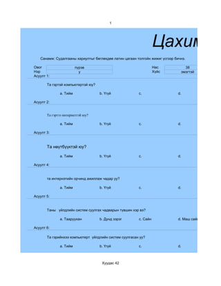 1




                                                                  Цахим су
   Санамж: Судалгааны хариултыг бөглөхдөө латин цагаан толгойн жижиг үсгээр бичнэ.

Овог                    пүрэв                                     Нас            38
Нэр                       y                                       Хүйс         эмэгтэй
Асуулт 1:

       Та гэртэй компьютертэй юу?

              a. Тийм               b. Үгүй             c.                    d.

Асуулт 2:


       Та гэртээ интернеттэй юу?

              a. Тийм               b. Үгүй             c.                    d.

Асуулт 3:



       Та нөүтбүүктэй юу?

              a. Тийм               b. Үгүй             c.                    d.

Асуулт 4:


       та интернэтийн орчинд ажиллаж чадар уу?

              a. Тийм               b. Үгүй             c.                    d.

Асуулт 5:


       Таны үйлдлийн систем суулгах чадварын түвшин хэр вэ?

              a. Тааруухан          b. Дунд зэрэг       c. Сайн               d. Маш сайн

Асуулт 6:

       Та гэрийнхээ компьютерт үйлдлийн систем суулгасан уу?

              a. Тийм               b. Үгүй             c.                    d.



                                     Хуудас 42
 