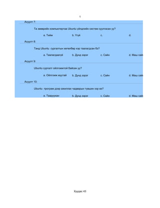 1
Асуулт 7:

       Та зөөврийн компьютертаа Ubuntu үйлдлийн систем суулгасан уу?

              a. Тийм              b. Үгүй                 c.          d.

Асуулт 8:

       Танд Ubuntu сургалтын хөтөлбөр хэр таалагдсан бэ?

              a. Таалагдаагүй      b. Дунд зэрэг           c. Сайн     d. Маш сайн

Асуулт 9:

       Ubuntu сургалт ойлгомжтой байсан уу?

              a. Ойлгомж муутай    b. Дунд зэрэг           c. Сайн     d. Маш сайн

Асуулт 10:

       Ubuntu програм дээр ажиллах чадварын түвшин хэр вэ?

              a. Тааруухан         b. Дунд зэрэг           c. Сайн     d. Маш сайн




                                     Хуудас 43
 