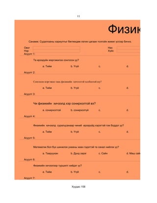 11




                                                                     Физикийн
   Санамж: Судалгааны хариултыг бөглөхдөө латин цагаан толгойн жижиг үсгээр бичнэ.

Овог                                                                 Нас
Нэр                                                                  Хүйс
Асуулт 1:

       Та ирээдүйн мэргэжилээ сонгосон уу?

              a. Тийм                b. Үгүй               c.                 d.

Асуулт 2:


       Сонгосон мэргэжил тань физикийн хичээлтэй холбоотой юу?

              a. Тийм                b. Үгүй               c.                 d.

Асуулт 3:


       Чи физикийн хичээлд хэр сонирхолтой вэ?

              a. сонирхолтой         b. сонирхолгүй        c.                 d.

Асуулт 4:


       Физикийн хичээлд суралцсанаар чиний ирээрүйд хэрэгтэй гэж боддог уу?

              a. Тийм                b. Үгүй               c.                 d.

Асуулт 5:


       Математик бол бүх шинжлэх ухааны хаан гэдэгтэй та санал нийлэх үү?

              a. Тааруухан           b. Дунд зэрэг         c. Сайн            d. Маш сайн

Асуулт 6:

       Физикийн хичээлээр туршилт хийдэг үү?

              a. Тийм                b. Үгүй               c.                 d.

Асуулт 7:


                                     Хуудас 158
 