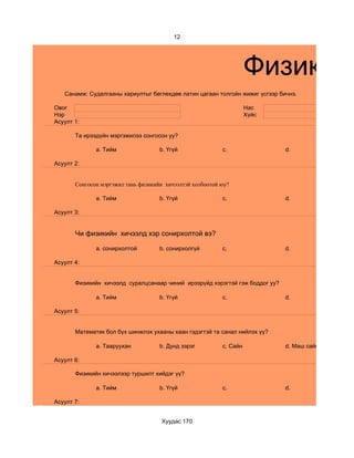 12




                                                                     Физикийн
   Санамж: Судалгааны хариултыг бөглөхдөө латин цагаан толгойн жижиг үсгээр бичнэ.

Овог                                                                 Нас
Нэр                                                                  Хүйс
Асуулт 1:

       Та ирээдүйн мэргэжилээ сонгосон уу?

              a. Тийм                b. Үгүй               c.                 d.

Асуулт 2:


       Сонгосон мэргэжил тань физикийн хичээлтэй холбоотой юу?

              a. Тийм                b. Үгүй               c.                 d.

Асуулт 3:


       Чи физикийн хичээлд хэр сонирхолтой вэ?

              a. сонирхолтой         b. сонирхолгүй        c.                 d.

Асуулт 4:


       Физикийн хичээлд суралцсанаар чиний ирээрүйд хэрэгтэй гэж боддог уу?

              a. Тийм                b. Үгүй               c.                 d.

Асуулт 5:


       Математик бол бүх шинжлэх ухааны хаан гэдэгтэй та санал нийлэх үү?

              a. Тааруухан           b. Дунд зэрэг         c. Сайн            d. Маш сайн

Асуулт 6:

       Физикийн хичээлээр туршилт хийдэг үү?

              a. Тийм                b. Үгүй               c.                 d.

Асуулт 7:


                                     Хуудас 170
 