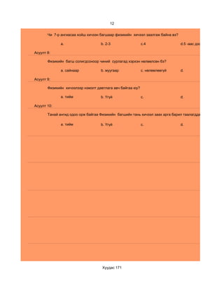 12


       Чи 7-р ангиасаа хойш хичээн багшаар физикийн хичээл заалгаж байна вэ?

              a.                   b. 2-3                  c.4                 d.5 -аас дээш

Асуулт 8:

       Физикийн багш солигдсоноор чиний сурлагад хэрхэн нөлөөлсөн бэ?

              a. сайнаар           b. муугаар              c. нөлөөлөөгүй      d.

Асуулт 9:

       Физикийн хичээлээр нэмэлт давтлага авч байгаа юу?

              a. тийм              b. Үгүй                 c.                  d.

Асуулт 10:

       Танай ангид одоо орж байгаа Физикийн багшийн тань хичээл заах арга барил таалагддаг уу?

              a. тийм              b. Үгүй                 c.                  d.




                                    Хуудас 171
 