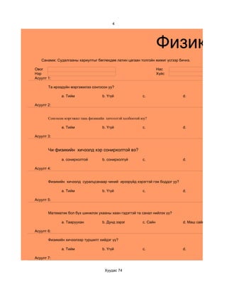 4




                                                                     Физикийн
   Санамж: Судалгааны хариултыг бөглөхдөө латин цагаан толгойн жижиг үсгээр бичнэ.

Овог                                                                 Нас
Нэр                                                                  Хүйс
Асуулт 1:

       Та ирээдүйн мэргэжилээ сонгосон уу?

              a. Тийм                b. Үгүй               c.                 d.

Асуулт 2:


       Сонгосон мэргэжил тань физикийн хичээлтэй холбоотой юу?

              a. Тийм                b. Үгүй               c.                 d.

Асуулт 3:


       Чи физикийн хичээлд хэр сонирхолтой вэ?

              a. сонирхолтой         b. сонирхолгүй        c.                 d.

Асуулт 4:


       Физикийн хичээлд суралцсанаар чиний ирээрүйд хэрэгтэй гэж боддог уу?

              a. Тийм                b. Үгүй               c.                 d.

Асуулт 5:


       Математик бол бүх шинжлэх ухааны хаан гэдэгтэй та санал нийлэх үү?

              a. Тааруухан           b. Дунд зэрэг         c. Сайн            d. Маш сайн

Асуулт 6:

       Физикийн хичээлээр туршилт хийдэг үү?

              a. Тийм                b. Үгүй               c.                 d.

Асуулт 7:


                                      Хуудас 74
 