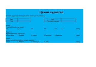 Цахим судалгаа
Санамж: Судалгааг бөглөхдөө латин жижиг үсэг ашиглана уу.

     Овог                                                          Хүйс
     Нэр                                                     Регистрийн дугаар


Асуулт 1
Танай ам бүлийн тоо хэд вэ?
a.2              b.3                c.4                d.5              e.6      f.7   хариу

Асуулт 2.
Хэний асрамжинд байдаг вэ?
a.Эцэг эхийн    b. Ээжийн           c. Аавын           d.Эмээгийн       e.Өвөөгийн     хариу

Асуулт 3
Оршин суугаа орон байрны нөхцөл ямар вэ?
a. Гэр          b. Байшин          c. Орон сууц        d. АОС                          хариу
 