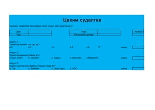 Цахим судалгаа
Санамж: Судалгааг бөглөхдөө латин жижиг үсэг ашиглана уу.

     Овог                                                         Хүйс                        Холбоо барих утас
     Нэр                                                    Регистрийн дугаар


Асуулт 1
Танай ам бүлийн тоо хэд вэ?
a.2              b.3                 c.4              d.5             e.6       f.7   хариу

Асуулт 2.
Хэний асрамжинд байдаг вэ?
a.Эцэг эхийн    b. Ээжийн            c. Аавын         d.Эмээгийн      e.Өвөөгийн      хариу

Асуулт 3
Оршин суугаа орон байрны нөхцөл ямар вэ?
a. Гэр          b. Байшин           c. Орон сууц      d. АОС                          хариу
 