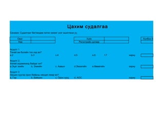Цахим судалгаа
Санамж: Судалгааг бөглөхдөө латин жижиг үсэг ашиглана уу.

      Овог                                                        Хүйс                        Холбоо барих утас
      Нэр                                                   Регистрийн дугаар


Асуулт 1
Танай ам бүлийн тоо хэд вэ?
a.2               b.3                 c.4             d.5              e.6      f.7   хариу

Асуулт 2.
Хэний асрамжинд байдаг вэ?
a.Эцэг эхийн     b. Ээжийн            c. Аавын        d.Эмээгийн       e.Өвөөгийн     хариу

Асуулт 3
Оршин суугаа орон байрны нөхцөл ямар вэ?
a. Гэр           b. Байшин           c. Орон сууц     d. АОС                          хариу
 