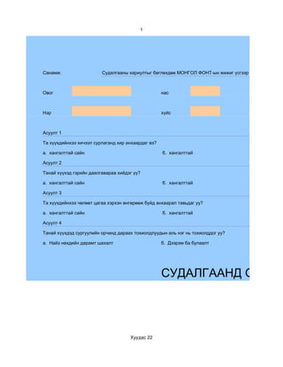 1




Санамж:                  Судалгааны хариултыг бөглөхдөө МОНГОЛ ФОНТ-ын жижиг үсгээр бөглөөрэй.



Овог                                                нас



Нэр                                                 хүйс



Асуулт 1

Та хүүхдийнхээ хичээл сурлаганд хир анхаардаг вэ?

а. хангалттай сайн                                  б. хангалттай

Асуулт 2

Танай хүүхэд гэрийн даалгавараа хийдэг үү?

а. хангалттай сайн                                  б. хангалттай

Асуулт 3

Та хүүхдийнхээ чөлөөт цагаа хэрхэн өнгөрөөж буйд анхаарал тавьдаг уу?

а. хангалттай сайн                                  б. хангалттай

Асуулт 4

Танай хүүхдэд сургуулийн орчинд дараах тохиолдлуудын аль нэг нь тохиолддог уу?

а. Найз нөхдийн дарамт шахалт                       б. Дээрэм ба булаалт




                                                    СУДАЛГААНД ОРОЛЦ




                                     Хуудас 22
 