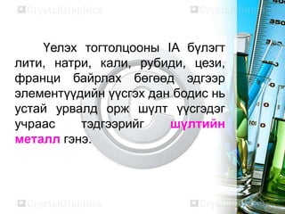 Үелэх тогтолцооны IA бүлэгт
лити, натри, кали, рубиди, цези,
франци байрлах бөгөөд эдгээр
элементүүдийн үүсгэх дан бодис нь
устай урвалд орж шүлт үүсгэдэг
учраас    тэдгээрийг    шүлтийн
металл гэнэ.
 