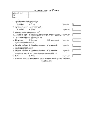 цахим судалгаа 3банги
сурагчийн овог
нэр
утас

1. гэртээ компьюутортой юу?
      А. Тийм      В. Үгүй                            харуйлт    A
2. гэртээ интернэт ашигладаг уу?
      А. Тийм      В. Үгүй                            харуйлт
3. ямар сууцанд амьдардаг вэ?
 А. Хашаанд гэрт В. Хашаанд байшинд С. Орон сууцанд харуйлт
4. гэрээсээ хэдүүлээ суралцдаг вэ?
А. 1-2 уулаа       В. 3 уулаа          С. 3-с олуулаа харуйлт
5. эцгийн эрхэлдэг ажил
А. Төрийн албанд В. Хувийн хэвшилд С. Ажилгүй         харуйлт
6. эхийн эрхэлдэг ажил
А. Төрийн албанд В. Хувийн хэвшилд С. Ажилгүй         харуйлт
7. хичээлээс гадуур дугуйлан секцэд хамрагддаг уу
А. Тийм            В. Үгүй                            харуйлт
та асуултыг уншаад харуйлтын арын нүдэнд эхний үсгийг бичнэ үү
                              таньд баярлалаа
 