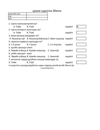 цахим судалгаа 3банги
сурагчийн овог
нэр
утас

1. гэртээ компьюутортой юу?
      А. Тийм      В. Үгүй                            харуйлт    B
2. гэртээ интернэт ашигладаг уу?
      А. Тийм      В. Үгүй                            харуйлт
3. ямар сууцанд амьдардаг вэ?
 А. Хашаанд гэрт В. Хашаанд байшинд С. Орон сууцанд харуйлт
4. гэрээсээ хэдүүлээ суралцдаг вэ?
А. 1-2 уулаа       В. 3 уулаа          С. 3-с олуулаа харуйлт
5. эцгийн эрхэлдэг ажил
А. Төрийн албанд В. Хувийн хэвшилд С. Ажилгүй         харуйлт
6. эхийн эрхэлдэг ажил
А. Төрийн албанд В. Хувийн хэвшилд С. Ажилгүй         харуйлт
7. хичээлээс гадуур дугуйлан секцэд хамрагддаг уу
А. Тийм            В. Үгүй                            харуйлт
та асуултыг уншаад харуйлтын арын нүдэнд эхний үсгийг бичнэ үү
                              таньд баярлалаа
 
