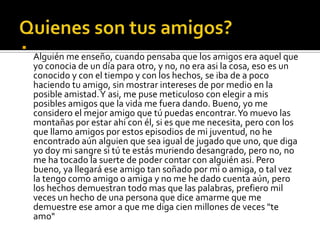 Quienes son tus amigos?Alguién me enseño, cuando pensaba que los amigos era aquel que yo conocia de un día para otro, y no, no era asi la cosa, eso es un conocido y con el tiempo y con los hechos, se iba de a poco haciendo tu amigo, sin mostrar intereses de por medio en la posible amistad. Y asi, me puse meticuloso con elegir a mis posibles amigos que la vida me fuera dando. Bueno, yo me considero el mejor amigo que tú puedas encontrar. Yo muevo las montañas por estar ahi con él, si es que me necesita, pero con los que llamo amigos por estos episodios de mi juventud, no he encontrado aún alguien que sea igual de jugado que uno, que diga yo doy mi sangre si tú te estás muriendo desangrado, pero no, no me ha tocado la suerte de poder contar con alguiénasi. Pero bueno, ya llegará ese amigo tan soñado por mi o amiga, o tal vez la tengo como amigo o amiga y no me he dado cuenta aún, pero los hechos demuestran todo mas que las palabras, prefiero mil veces un hecho de una persona que dice amarme que me demuestre ese amor a que me diga cien millones de veces "te amo"