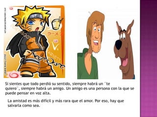 Si sientes que todo perdió su sentido, siempre habrá un ¨te quiero¨, siempre habrá un amigo. Un amigo es una persona con la que se puede pensar en voz alta.La amistad es más difícil y más rara que el amor. Por eso, hay que salvarla como sea.