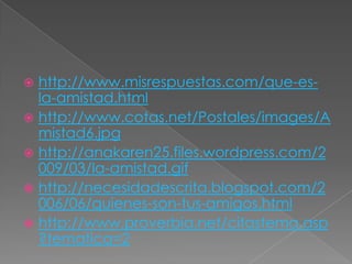 http://www.misrespuestas.com/que-es-la-amistad.htmlhttp://www.cotas.net/Postales/images/Amistad6.jpghttp://anakaren25.files.wordpress.com/2009/03/la-amistad.gifhttp://necesidadescrita.blogspot.com/2006/06/quienes-son-tus-amigos.htmlhttp://www.proverbia.net/citastema.asp?tematica=2