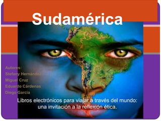 Sudamérica

Autores:
Stefany Hernández
Miguel Cruz
Eduardo Cárdenas
Diego García

     Libros electrónicos para viajar a través del mundo:
              una invitación a la reflexión ética.
 
