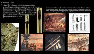 Cultura  Clovis Aquellos primeros habitantes, cuyos sitios arqueológicos están esparcidos a través de Norte y Sudamérica, fueron llamados la gente de Clovis, denominados así por la ciudad de Nuevo México donde sus aflautadas puntas de lanzas, usadas para cazar mamuts, fueron encontradas por primera vez cerca de 1932.  Monte Verde, un bien estudiado sitio localizado cerca de un río en el centro de Chile meridional, que data de 12.500 años atrás. Este sitio contiene los sepultados restos de aldeas, herramientas de piedra (incluyendo grandes puntas de proyectiles bifaciales) y bien preservados vegetales medicinales y cosechables  