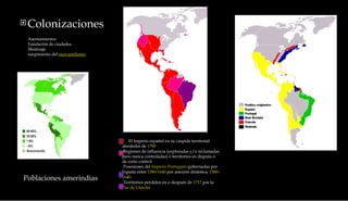 Colonizaciones        El Imperio español en su cúspide territorial alrededor de  1790        Regiones de influencia (exploradas y/o reclamadas pero nunca controladas) o territorios en disputa o de corto control       Posesiones del  Imperio Portugués  gobernadas por España entre  1580 - 1640  por anexión dinástica,  1580 – 1640 .       Territorios perdidos en o después de  1717  por la  Paz de Utrecht . Poblaciones amerindias Asentamientos Fundación de ciudades Mestizaje surgimiento del  mercantilismo 