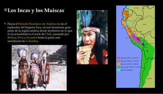 Los Incas y los Muiscas  Hacia el  Periodo Posclásico de América  se da el esplendor del Imperio Inca, el cual dominaría gran parte de la región andina desde territorios de lo que en la actualidad es el norte de  Chile , pasando por  Bolivia ,  Perú  y  Ecuador  hasta la parte más meridional de  Colombia . 