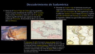 Durante su  Cuarto viaje  el almirante tocaría por segunda vez a Suramérica. Entre el  11 de mayo  de  1502  y el  7 de noviembre  de  1504  exploró las costas Caribes de  América Central  hasta  Panamá  y exploró el  Golfo del Darién  en  Panamá  y  Colombia . Fue esa la segunda y última vez que Colón estuvo en suelo suramericano. Sería en el  Tercer Viaje de Colón  que los españoles verían la parte meridional de América. El  31 de julio  llegó a la isla  Trinidad  y entre el  4  y el  12 de agosto  exploró el golfo de Paria que separa la isla de las costas de  Venezuela . El recorrido lo llevó a la cuenca del  río Orinoco . El  18 de mayo  de  1499  el navegante  Alonso de Ojeda  inició una expedición que lo llevó a las costas de Venezuela. En dicho viaje iba el cartógrago italiano  Américo Vespucio . Ojeda le dio el nombre de Venezuela a las costas que exploró. Ambos navegantes se separaron y mientras Vespucio llegó a las costas del  Brasil , Ojeda se dirigió a las costas colombianas y de allí se adentró de nuevo al Caribe descubriendo otras islas. 