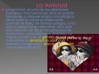 La AmistadLa amistad, es una de las relaciones humanas más hermosas. Esta se puede formar en cualquier etapa cronológica de la vida; la edad es irrelevante cuando se trata de formar amigos, y no solo la edad no es relevante, sino que esta relación se da entre personas de trasfondos y pasados muy disímiles. Lo mismo ocurre con el género, o sea que cultivamos la amistad no sólo con nuestros congéneres, sino que también con el sexo opuesto. 