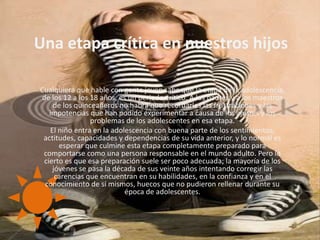 Una etapa crítica en nuestros hijosCualquiera que hable con gente joven sabe que la etapa de la adolescencia, de los 12 a los 18 años, es un periodo crítico. A los padres y a los maestros de los quinceañeros no habrá que recordarles las frustraciones y las impotencias que han podido experimentar a causa de los ajustes y los problemas de los adolescentes en esa etapa.El niño entra en la adolescencia con buena parte de los sentimientos, actitudes, capacidades y dependencias de su vida anterior, y lo normal es esperar que culmine esta etapa completamente preparado para comportarse como una persona responsable en el mundo adulto. Pero lo cierto es que esa preparación suele ser poco adecuada; la mayoría de los jóvenes se pasa la década de sus veinte años intentando corregir las carencias que encuentran en su habilidades, en la confianza y en el conocimiento de sí mismos, huecos que no pudieron rellenar durante su época de adolescentes.