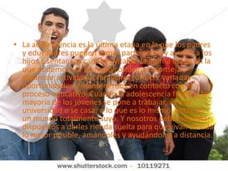 La adolescencia es la última etapa en la que los padres y educadores pueden tomar parte activa y ayudar a los hijos a sentar sus caminos vitales; la última etapa en la que podemos ser ejemplo cotidiano, aconsejar, organizar actividades familiares, ofrecer variadas oportunidades y mantenernos en contacto con el proceso educativo. Cuando la adolescencia finaliza, la mayoría de los jóvenes se pone a trabajar, va a la universidad o se casa; o lo que es lo mismo, entra en un mundo totalmente suyo. Y nosotros debemos estar dispuestos a darles rienda suelta para que vivan su vida lo mejor posible, amándoles y ayudándoles a distancia.