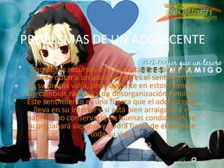 PROBLEMAS DE UN ADOLECENTEUno de los recursos más importantes con que se puede dotar a un adolescente es el sentimiento de su propia valía, precisamente en estos tiempos de cambios rápidos y de desorganización familiar. Este sentimiento es una fuerza que el adolescente lleva en su interior y si está bien arraigado y el sabe como conservarlo en buenas condiciones, le acompañará siempre y podrá fiarse de él durante toda su vida.