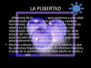 LA PUBERTADA diferencia de la pubertad, que comienza a una edad determinada a los doce o trece debido a cambios hormonales, la adolescencia puede variar mucho en edad y en duración en cada individuo pues está relacionada no solamente con la maduración de la psiquis del individuo sino que depende de factores psico-sociales más amplios y complejos, originados principalmente en el seno familiar.Muchas culturas difieren en cuál es la edad en la que las personas llegan a ser adultas. En diversas regiones, el paso de la adolescencia a la edad adulta va unido a ceremonias y/o fiestas.