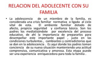 RELACION DEL ADOLECENTE CON SU FAMILIALa adolescencia  de un miembro de la familia, es considerada una crisis familiar  normativa  o ligada  al ciclo vital de esta.  El ambiente familiar dotado de afecto, propicia seguridad  y confianza básica. Son los padres los mediatizándote  por excelencia del proceso educativo. de ahí la importancia de prepararlos para desempeñar este importante papel , justo en las condiciones turbulentas ,  cambiantes y contradictorias que  se dan en la adolescencia .  Es aquí donde los padres toman conciencia   de su nueva situación manteniendo una actitud comprensiva, comunicativa y amorosa. Esta etapa puede ser una experiencia  enriquecedora para toda la familia .  