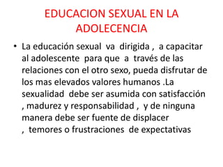 EDUCACION SEXUAL EN LA ADOLECENCIALa educación sexual  va  dirigida ,  a capacitar al adolescente  para que  a  través de las  relaciones con el otro sexo, pueda disfrutar de los mas elevados valores humanos .La sexualidad  debe ser asumida con satisfacción  , madurez y responsabilidad ,  y de ninguna manera debe ser fuente de displacer ,  temores o frustraciones  de expectativas 