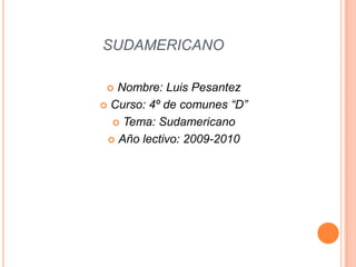 SUDAMERICANO Nombre: Luis Pesantez Curso: 4º de comunes “D” Tema: Sudamericano Año lectivo: 2009-2010 