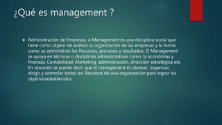 ¿Qué es management ? 
 Administración de Empresas, o Management es una disciplina social que 
tiene como objeto de análisis la organización de las empresas y la forma 
como se administran los Recursos, procesos y resultados. El Management 
se apoya en técnicas o disciplinas administrativas como: la económías y 
finanzas, Contabilidad, Marketing, administración, dirección estratégica etc. 
En resumen se puede decir que el management es planear, organizar, 
dirigir y controlar todos los Recursos de una organización para lograr los 
objetivosestablecidos. 
 