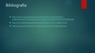 Bibliografía 
 http://www.monografias.com/trabajos46/comportamiento-organizacional/ 
comportamiento-organizacional.shtml#ixzz3F2qTMuoA 
 http://es.wikipedia.org/wiki/Gesti%C3%B3n_de_la_calidad_total 
 http://www.eco-finanzas.com/diccionario/M/Management.htm 
