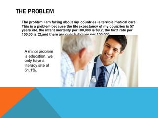 THE PROBLEM
 The problem I am facing about my countries is terrible medical care.
 This is a problem because the life expectancy of my countries is 57
 years old, the infant mortality per 100,000 is 69.2, the birth rate per
 100,00 is 32,and there are only 9 doctors per 100,000.



  A minor problem
  is education, we
  only have a
  literacy rate of
  61.1%.
 