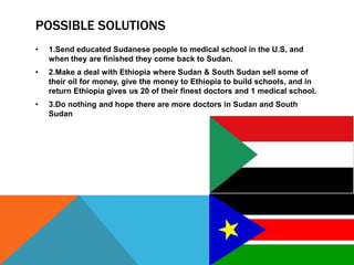 POSSIBLE SOLUTIONS
•   1.Send educated Sudanese people to medical school in the U.S, and
    when they are finished they come back to Sudan.
•   2.Make a deal with Ethiopia where Sudan & South Sudan sell some of
    their oil for money, give the money to Ethiopia to build schools, and in
    return Ethiopia gives us 20 of their finest doctors and 1 medical school.
•   3.Do nothing and hope there are more doctors in Sudan and South
    Sudan
 