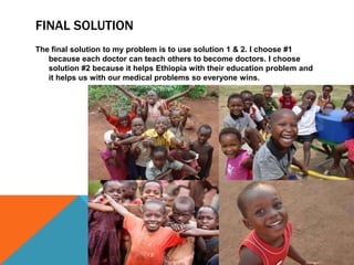 FINAL SOLUTION
The final solution to my problem is to use solution 1 & 2. I choose #1
   because each doctor can teach others to become doctors. I choose
   solution #2 because it helps Ethiopia with their education problem and
   it helps us with our medical problems so everyone wins.
 