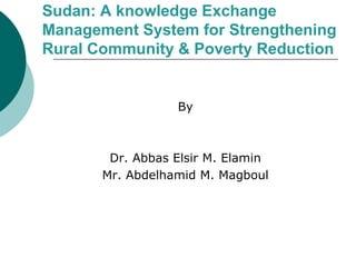 Sudan: A knowledge Exchange 
Management System for Strengthening 
Rural Community & Poverty Reduction 
By 
Dr. Abbas Elsir M. Elamin 
Mr. Abdelhamid M. Magboul 
 