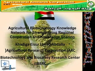 Agricultural Biotechnology Knowledge 
Network for Strengthening Regional 
Cooperation and Knowledge Sharing 
Khadiga Eissa Ebead Abdalla • 
(Agricultural Research Corporation (ARC 
Biotechnology and Biosafety Research Center • 
((BBRC 
 