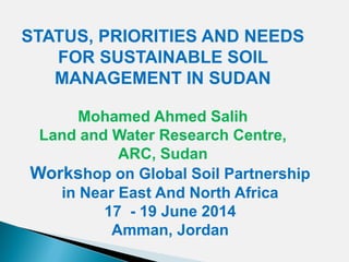 STATUS, PRIORITIES AND NEEDS
FOR SUSTAINABLE SOIL
MANAGEMENT IN SUDAN
Mohamed Ahmed Salih
Land and Water Research Centre,
ARC, Sudan
Workshop on Global Soil Partnership
in Near East And North Africa
17 - 19 June 2014
Amman, Jordan
 