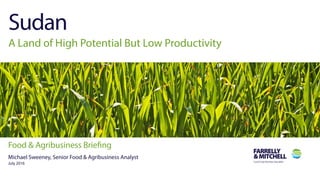 1
Farrelly & Mitchell International Food & Agribusiness Specialist
Food & Agribusiness Briefing: Sudan
Sudan
A Land of High Potential But Low Productivity
Food & Agribusiness Briefing
Michael Sweeney, Senior Food & Agribusiness Analyst
July 2016
 