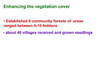 Enhancing the vegetation cover


• Established 6 community forests of areas
ranged between 5-15 feddans
• about 40 villages received and grown seedlings
 