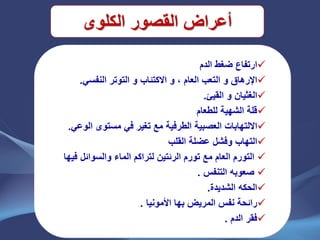 ‫القصور‬ ‫أعراض‬‫الكلوى‬
‫الدم‬ ‫ضغط‬ ‫ارتفاع‬
ً‫النفس‬ ‫التوتر‬ ‫و‬ ‫االكتئاب‬ ‫و‬ ، ‫العام‬ ‫التعب‬ ‫و‬ ‫اإلرهاق‬.
‫القٌئ‬ ‫و‬ ‫الغثٌان‬.
‫للطعام‬ ‫الشهٌة‬ ‫قلة‬
‫مع‬ ‫الطرفٌة‬ ‫العصبٌة‬ ‫االلتهابات‬ً‫الوع‬ ‫مستوى‬ ً‫ف‬ ‫تغٌر‬.
‫التهاب‬‫وفشل‬‫القلب‬ ‫عضلة‬
‫مع‬ ‫العام‬ ‫التورم‬‫الرئتٌن‬ ‫تورم‬‫ل‬‫تراكم‬‫و‬ ‫الماء‬‫فٌها‬ ‫السوائل‬
‫التنفس‬ ‫صعوبه‬.
‫الشدٌدة‬ ‫الحكه‬.
‫األمونٌا‬ ‫بها‬ ‫المرٌض‬ ‫نفس‬ ‫رائحة‬.
‫الدم‬ ‫فقر‬.
 